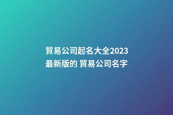 貿易公司起名大全2023最新版的 貿易公司名字-第1張-公司起名-玄機派